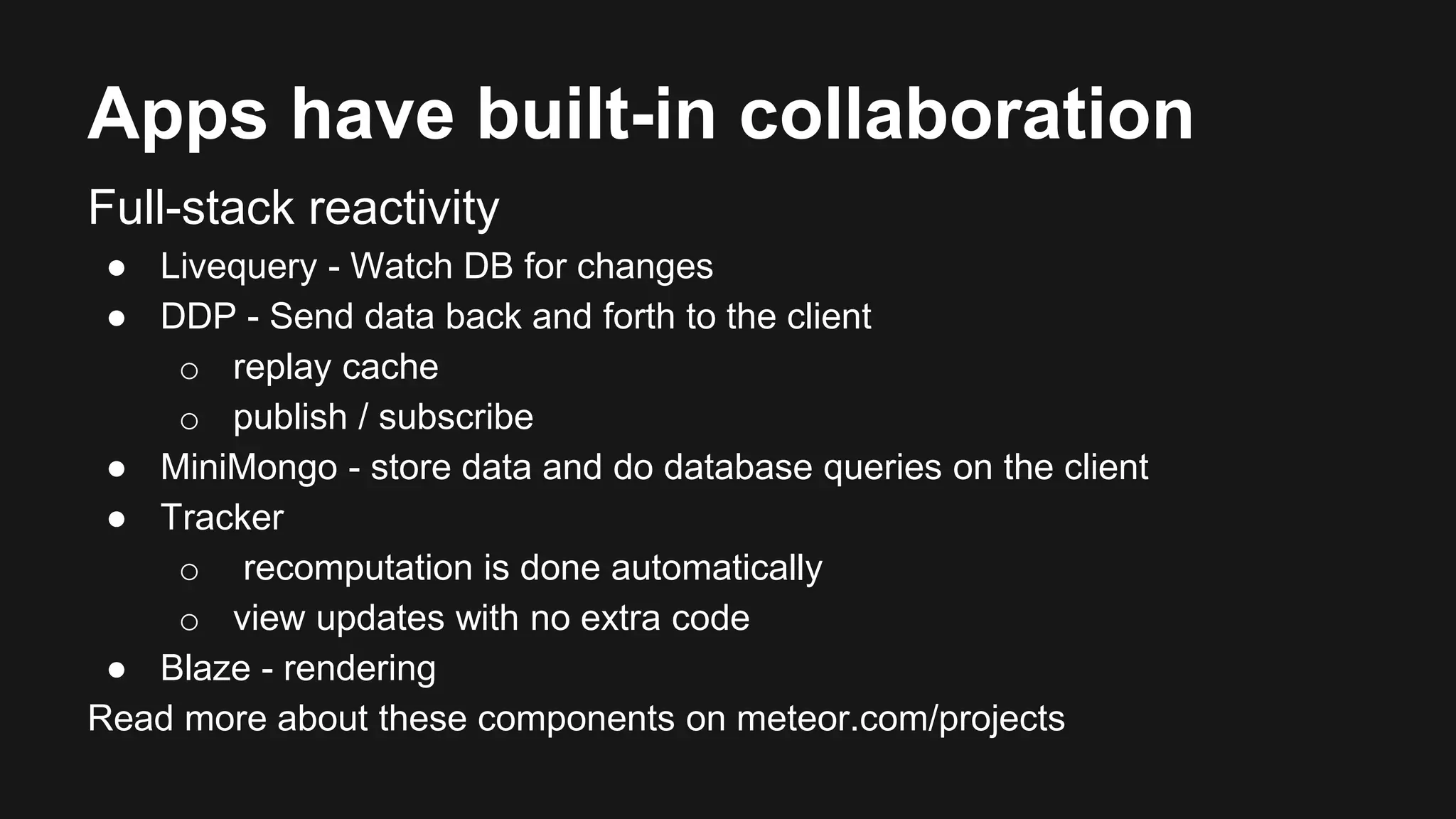 Apps have built-in collaboration 
Full-stack reactivity 
● Livequery - Watch DB for changes 
● DDP - Send data back and forth to the client 
o replay cache 
o publish / subscribe 
● MiniMongo - store data and do database queries on the client 
● Tracker 
o recomputation is done automatically 
o view updates with no extra code 
● Blaze - rendering 
Read more about these components on meteor.com/projects 
 