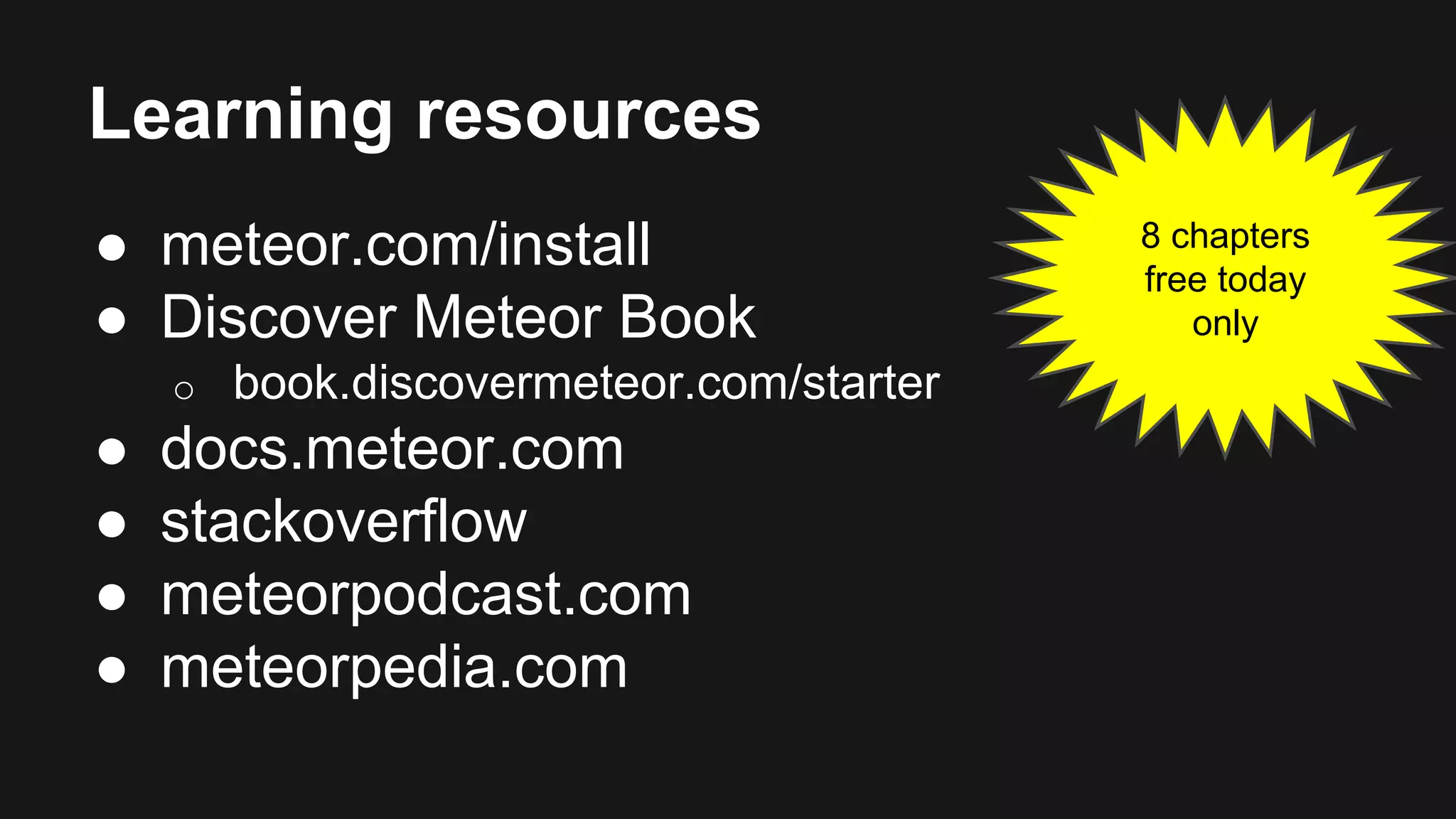 Learning resources 
● meteor.com/install 
● Discover Meteor Book 
o book.discovermeteor.com/starter 
● docs.meteor.com 
● stackoverflow 
● meteorpodcast.com 
● meteorpedia.com 
8 chapters 
free today 
only 
 