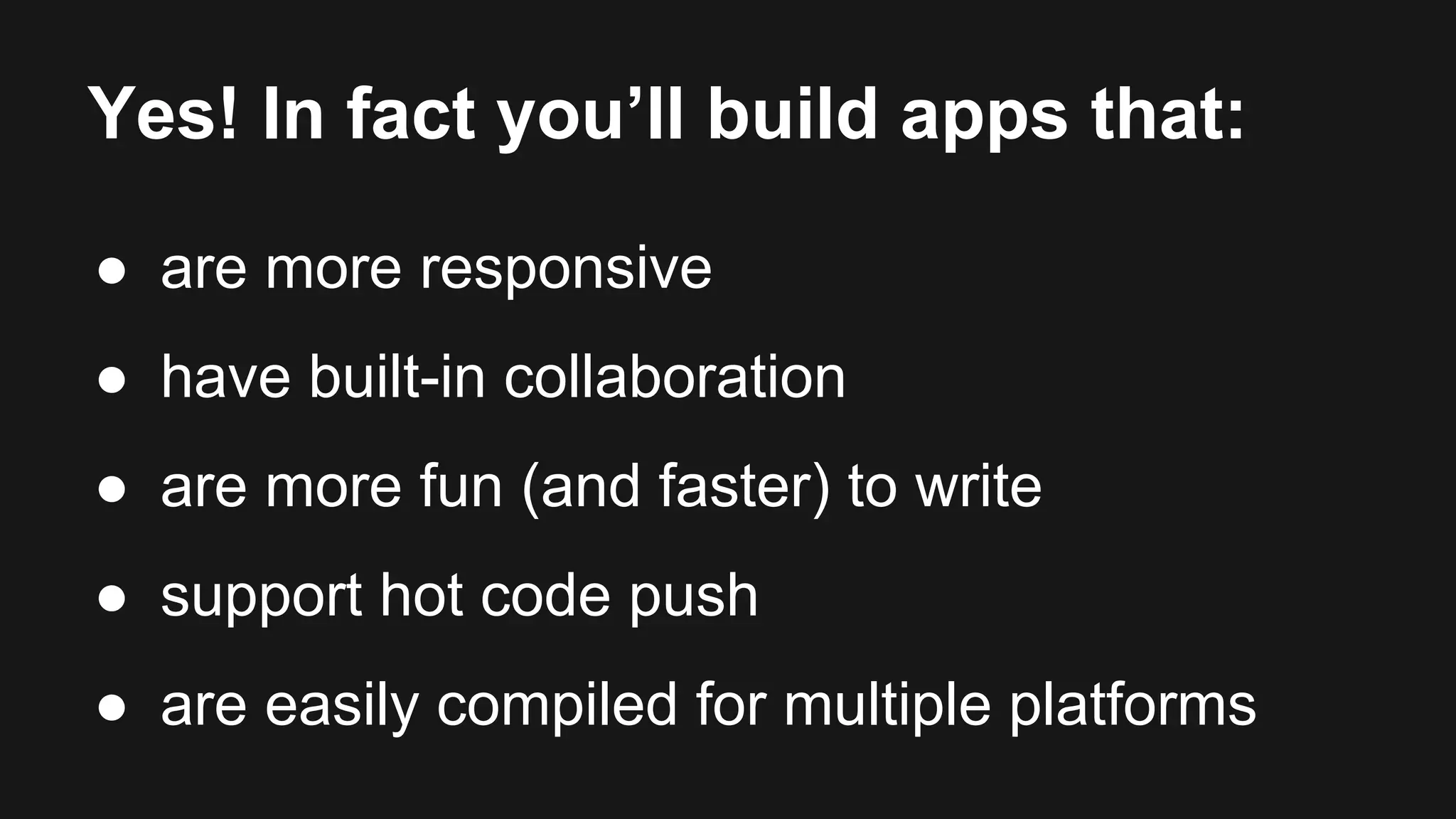 Yes! In fact you’ll build apps that: 
● are more responsive 
● have built-in collaboration 
● are more fun (and faster) to write 
● support hot code push 
● are easily compiled for multiple platforms 
 