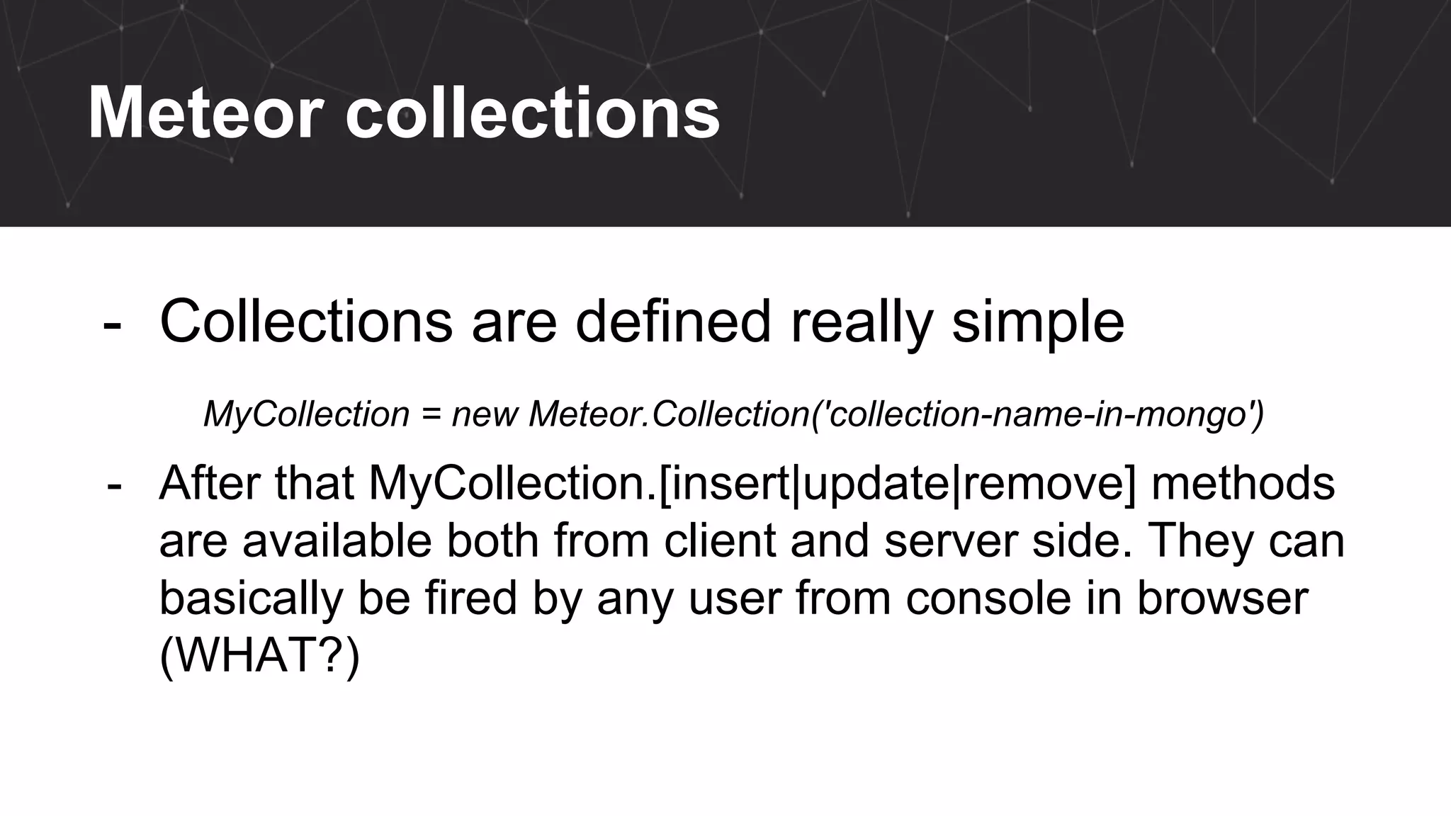 Meteor collections
- Collections are defined really simple
MyCollection = new Meteor.Collection('collection-name-in-mongo')
- After that MyCollection.[insert|update|remove] methods
are available both from client and server side. They can
basically be fired by any user from console in browser
(WHAT?)
 