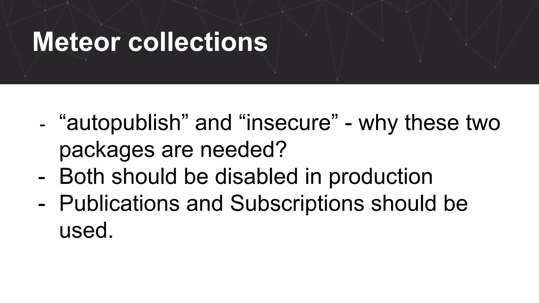 Meteor collections
- “autopublish” and “insecure” - why these two
packages are needed?
- Both should be disabled in production
- Publications and Subscriptions should be
used.
 