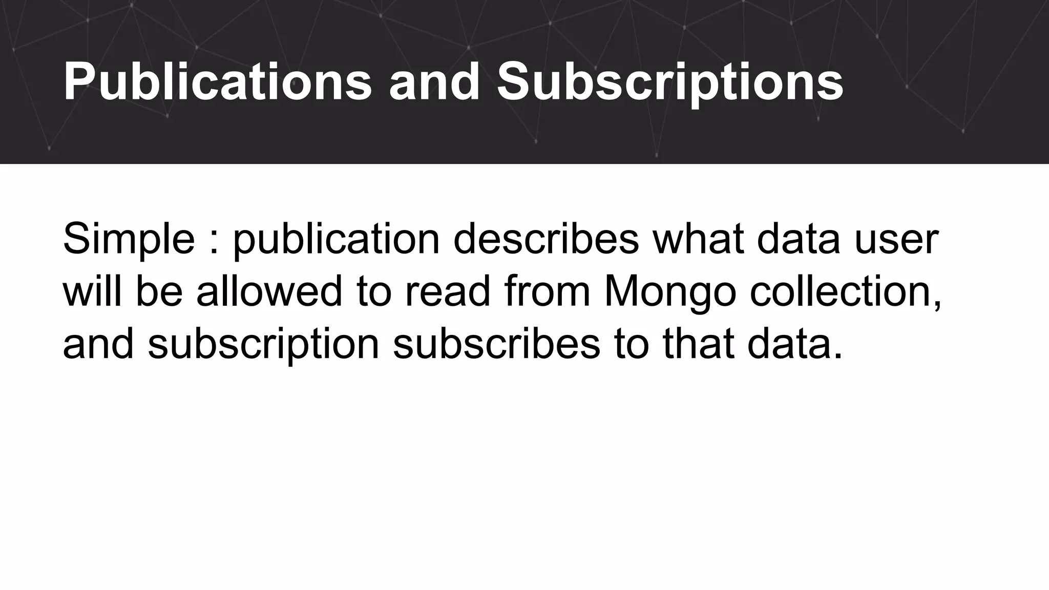 Publications and Subscriptions
Simple : publication describes what data user
will be allowed to read from Mongo collection,
and subscription subscribes to that data.
 