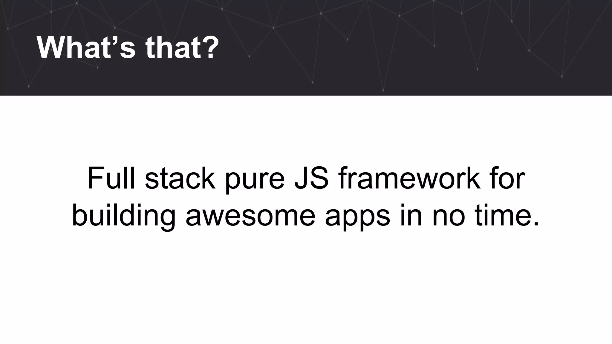 What’s that?
Full stack pure JS framework for
building awesome apps in no time.
 