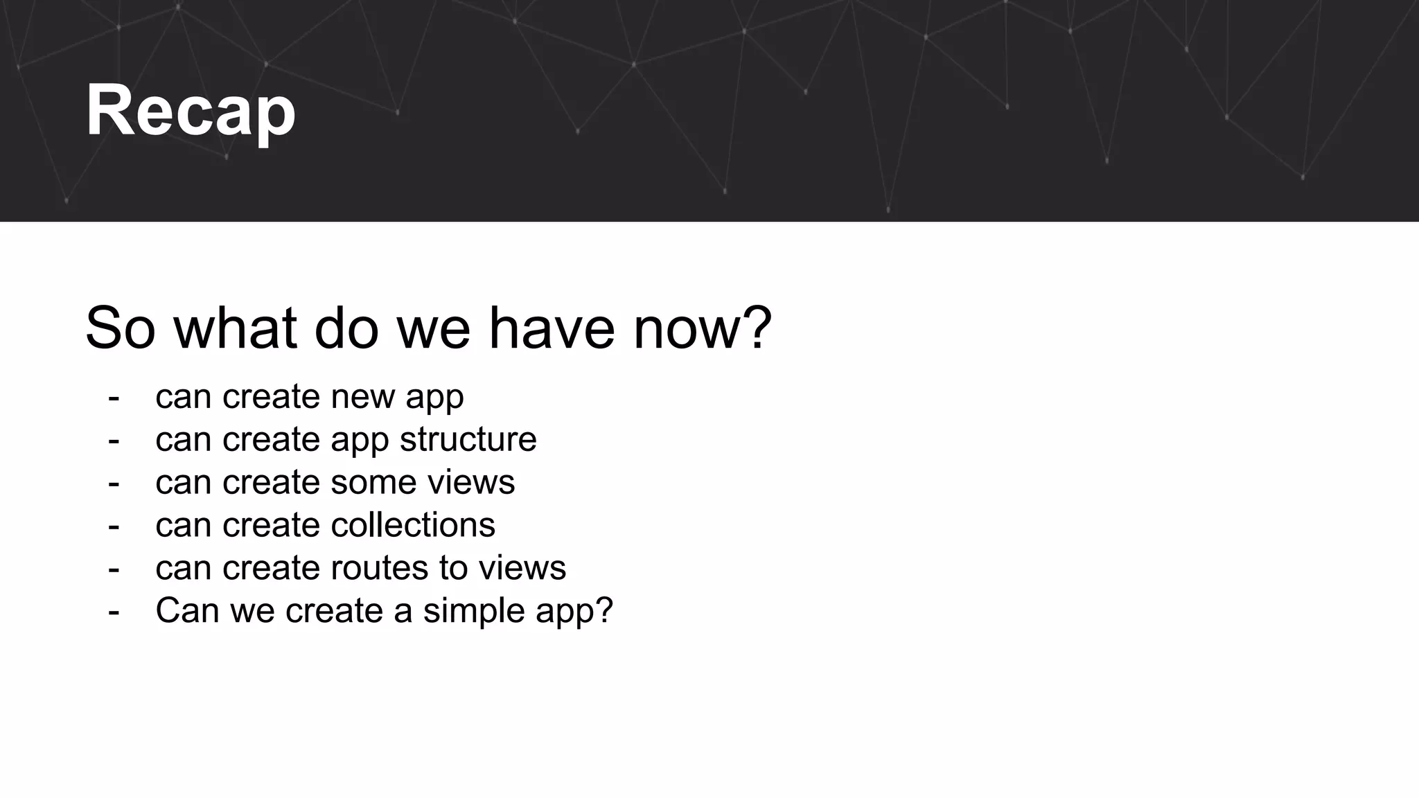 Recap
So what do we have now?
- can create new app
- can create app structure
- can create some views
- can create collections
- can create routes to views
- Can we create a simple app?
 