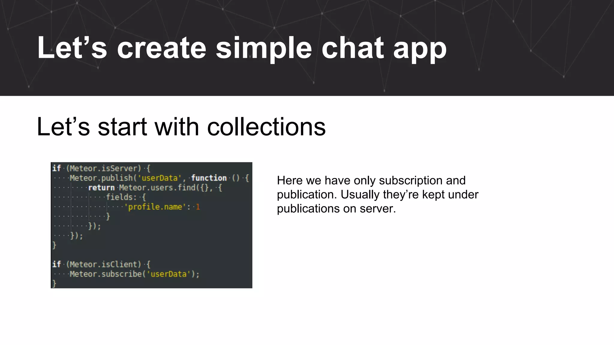 Let’s create simple chat app
Let’s start with collections
Here we have only subscription and
publication. Usually they’re kept under
publications on server.
 