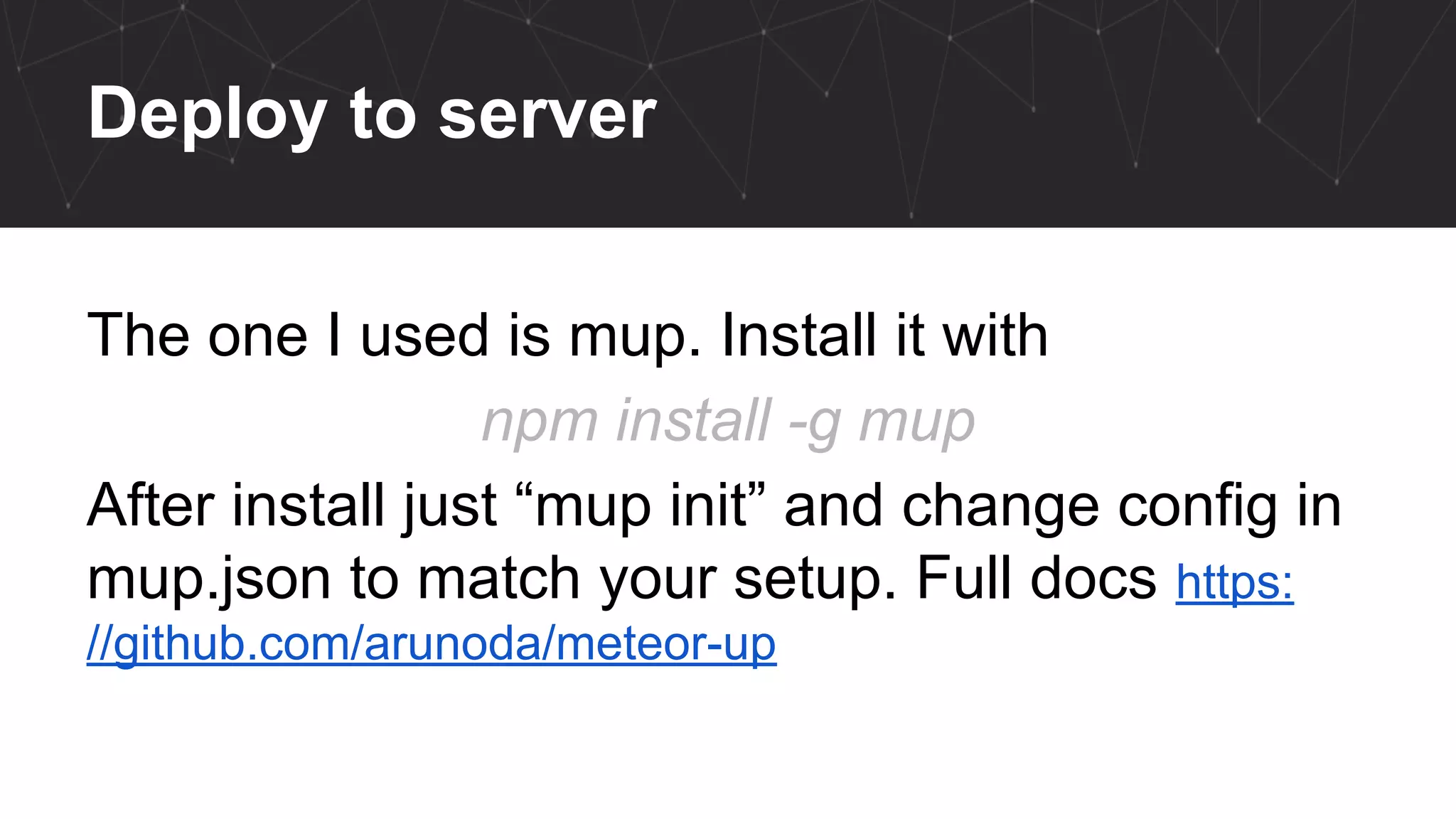Deploy to server
The one I used is mup. Install it with
npm install -g mup
After install just “mup init” and change config in
mup.json to match your setup. Full docs https:
//github.com/arunoda/meteor-up
 