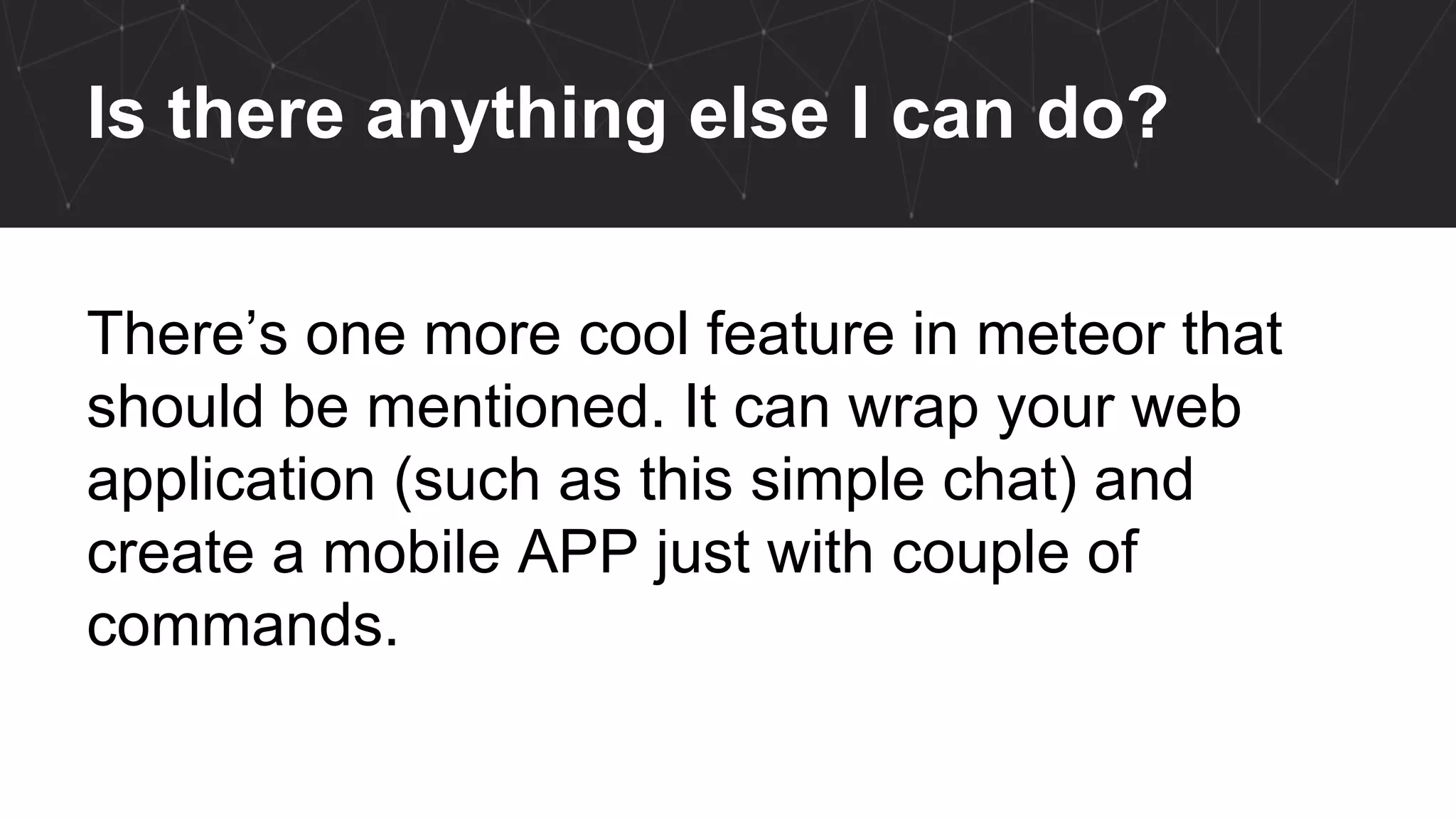 Is there anything else I can do?
There’s one more cool feature in meteor that
should be mentioned. It can wrap your web
application (such as this simple chat) and
create a mobile APP just with couple of
commands.
 