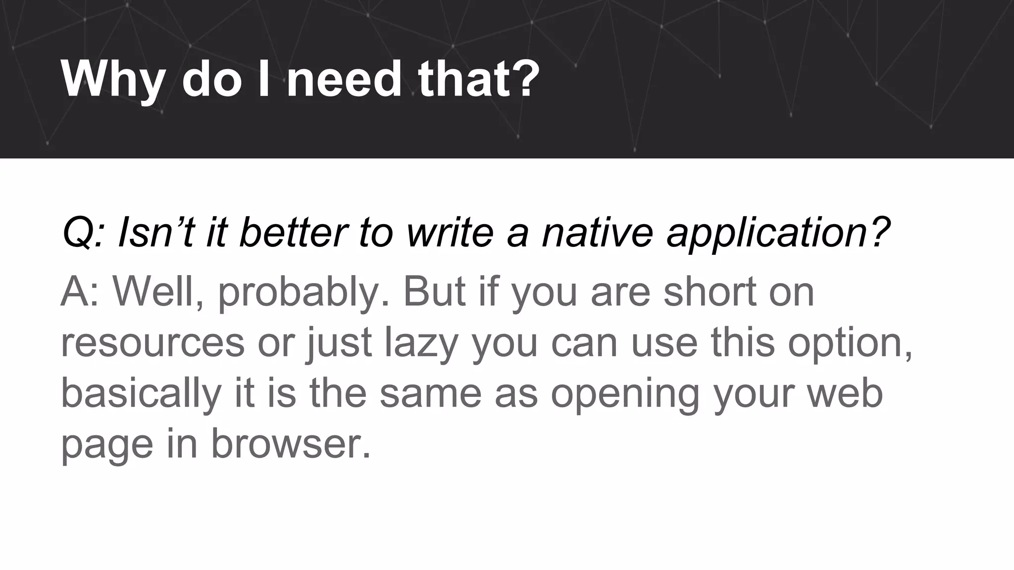 Why do I need that?
Q: Isn’t it better to write a native application?
A: Well, probably. But if you are short on
resources or just lazy you can use this option,
basically it is the same as opening your web
page in browser.
 
