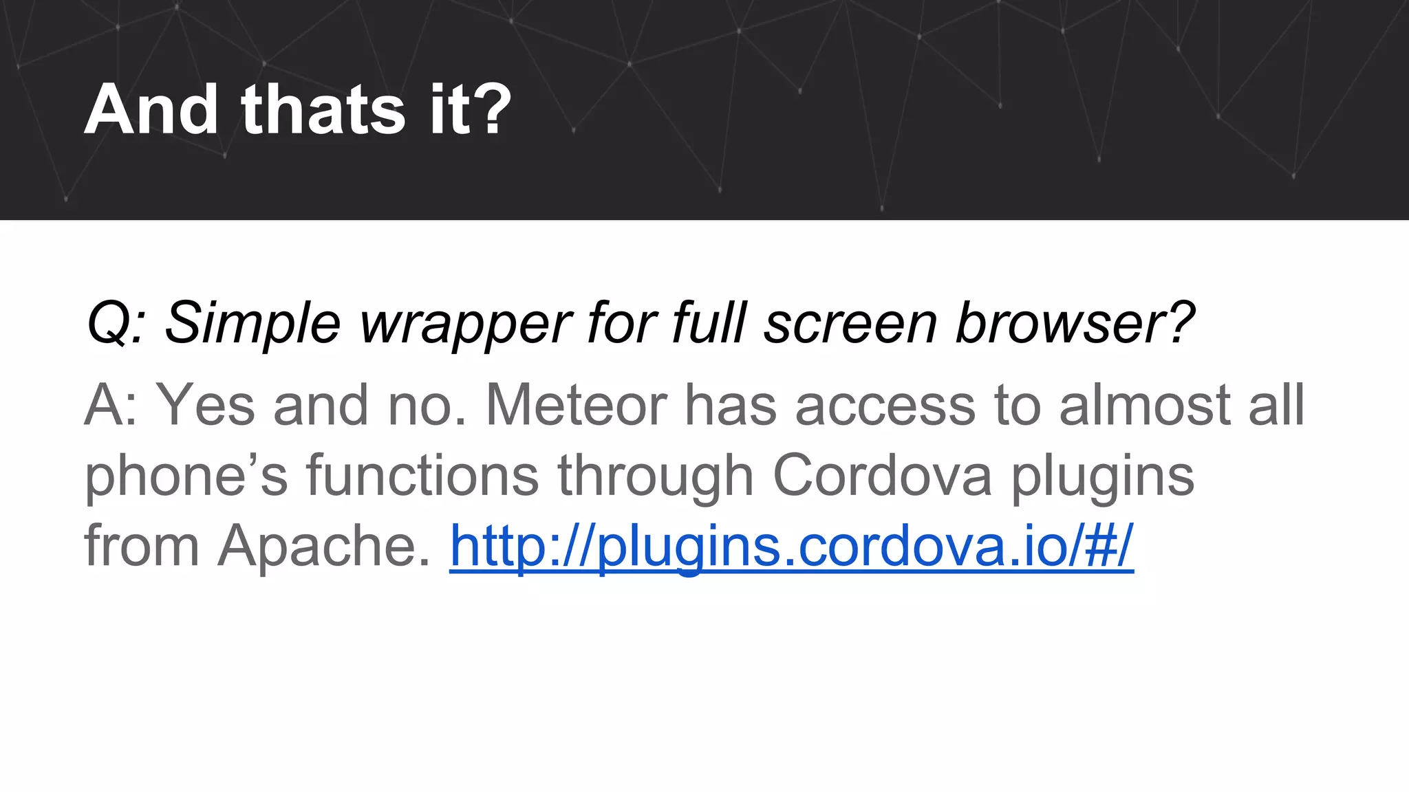 And thats it?
Q: Simple wrapper for full screen browser?
A: Yes and no. Meteor has access to almost all
phone’s functions through Cordova plugins
from Apache. http://plugins.cordova.io/#/
 