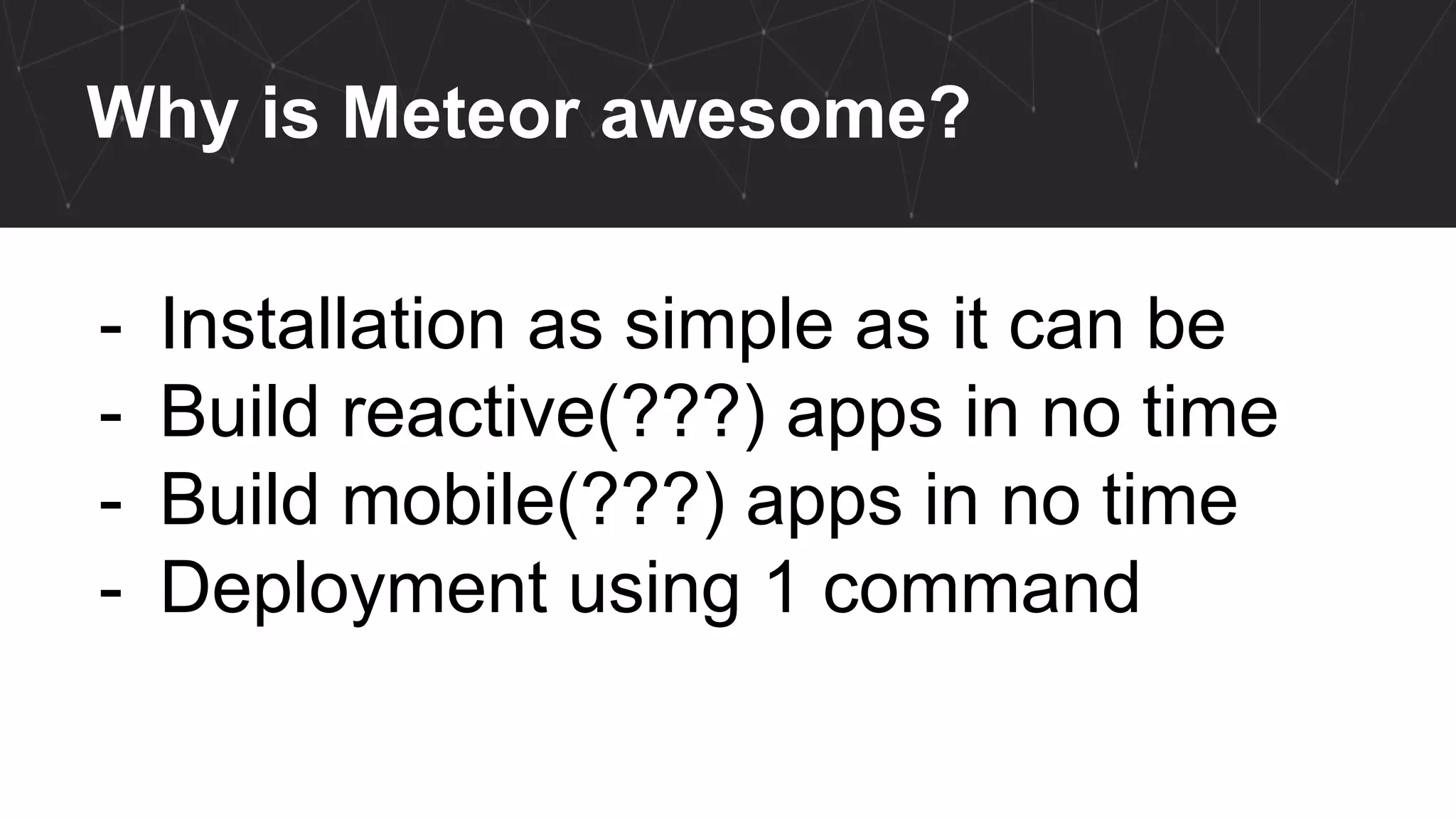 Why is Meteor awesome?
- Installation as simple as it can be
- Build reactive(???) apps in no time
- Build mobile(???) apps in no time
- Deployment using 1 command
 