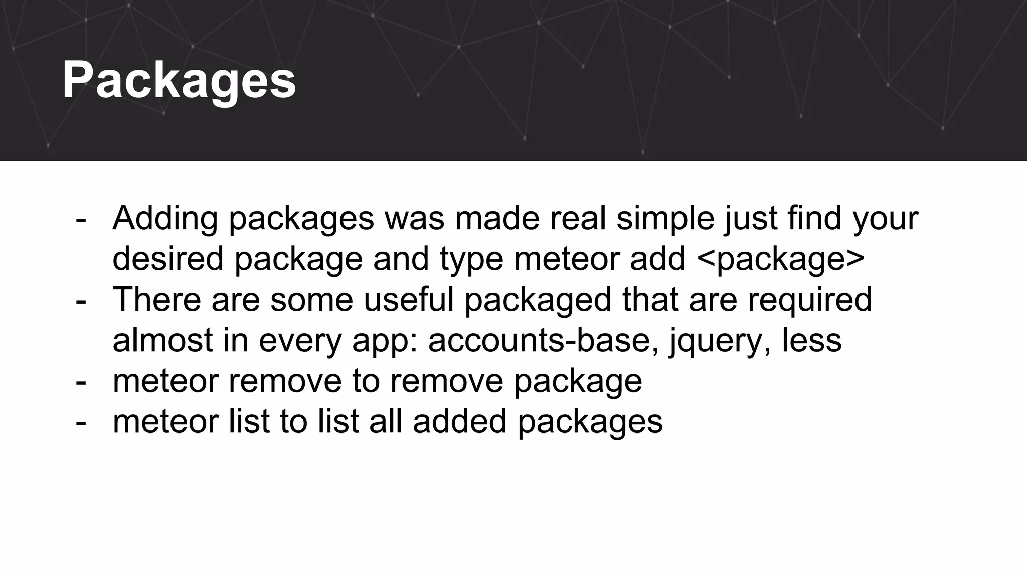 Packages
- Adding packages was made real simple just find your
desired package and type meteor add <package>
- There are some useful packaged that are required
almost in every app: accounts-base, jquery, less
- meteor remove to remove package
- meteor list to list all added packages
 
