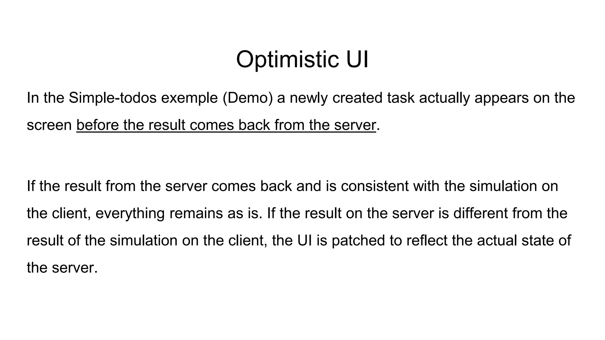 Optimistic UI
In the Simple-todos exemple (Demo) a newly created task actually appears on the
screen before the result comes back from the server.
If the result from the server comes back and is consistent with the simulation on
the client, everything remains as is. If the result on the server is different from the
result of the simulation on the client, the UI is patched to reflect the actual state of
the server.
 
