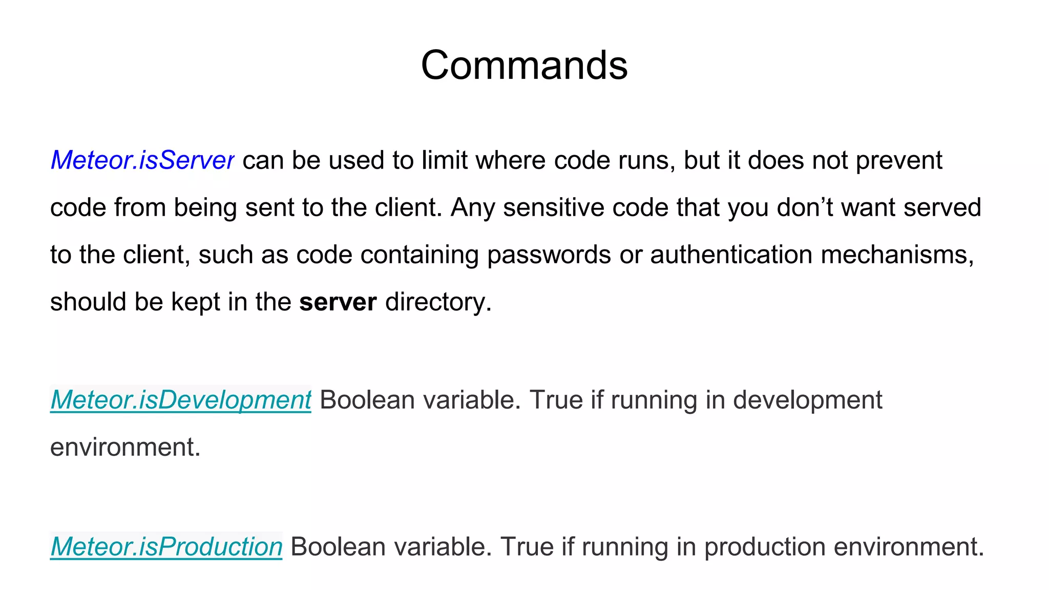 Commands
Meteor.isServer can be used to limit where code runs, but it does not prevent
code from being sent to the client. Any sensitive code that you don’t want served
to the client, such as code containing passwords or authentication mechanisms,
should be kept in the server directory.
Meteor.isDevelopment Boolean variable. True if running in development
environment.
Meteor.isProduction Boolean variable. True if running in production environment.
 