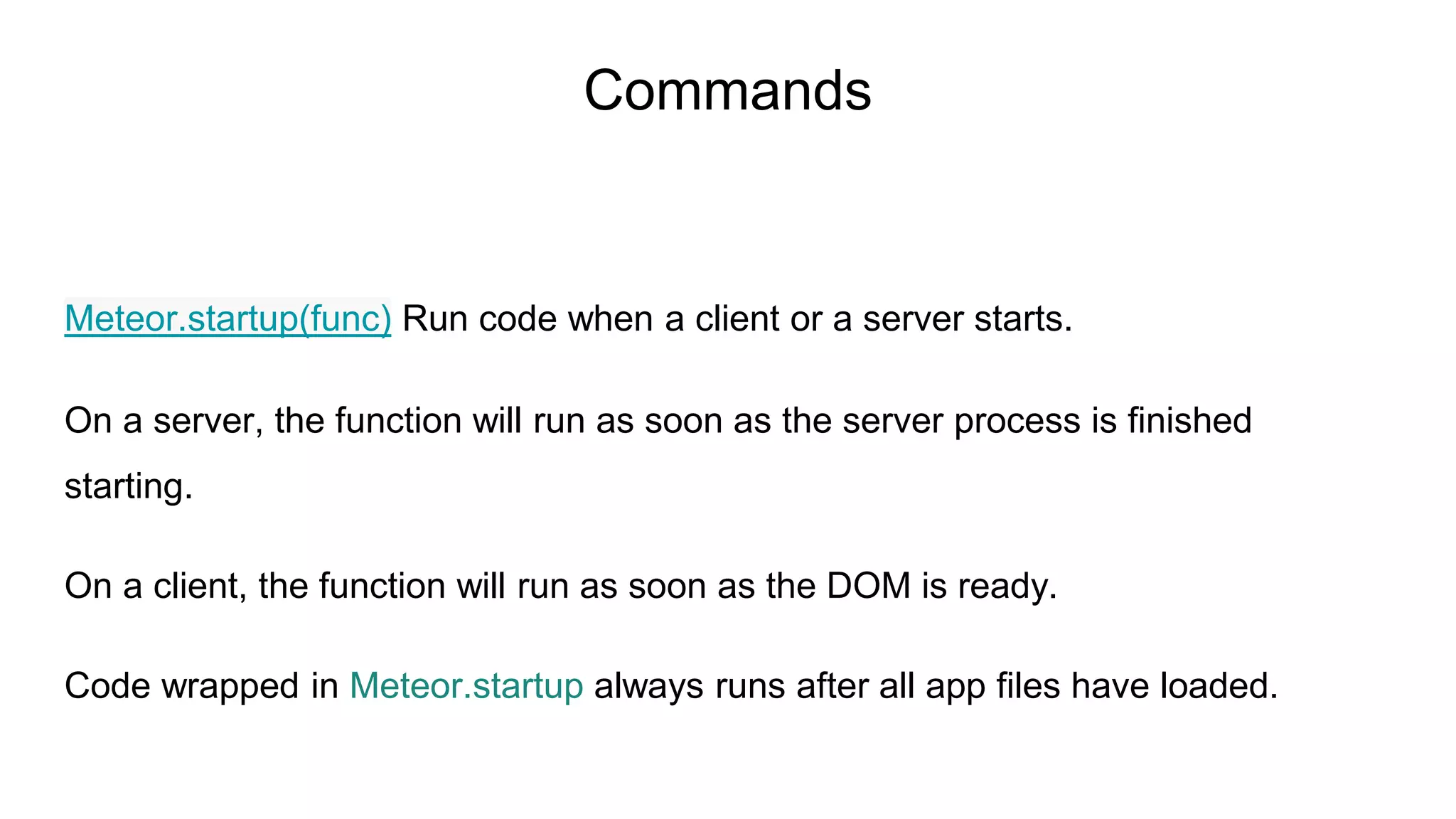 Meteor.startup(func) Run code when a client or a server starts.
On a server, the function will run as soon as the server process is finished
starting.
On a client, the function will run as soon as the DOM is ready.
Code wrapped in Meteor.startup always runs after all app files have loaded.
Commands
 