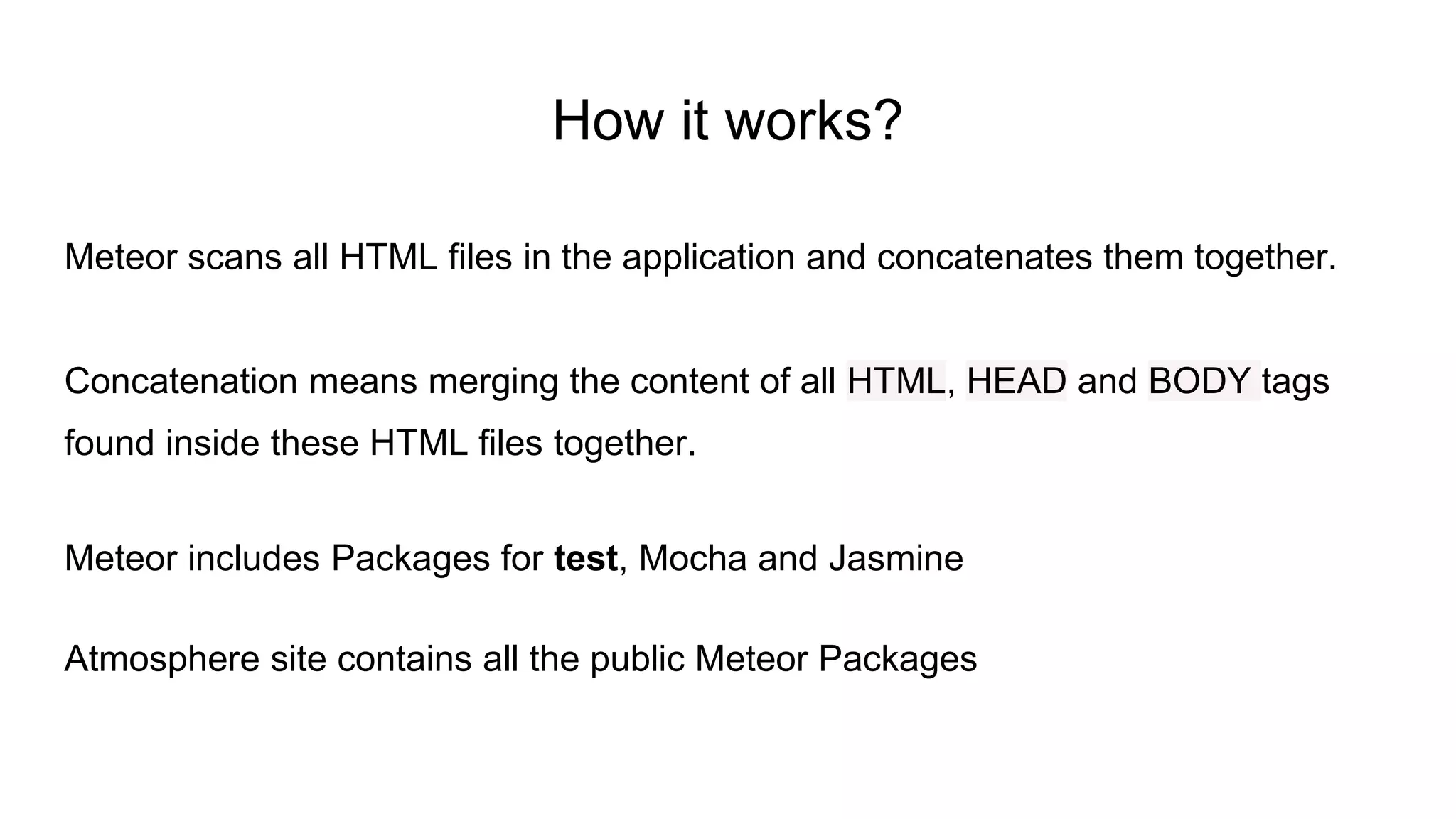 Meteor scans all HTML files in the application and concatenates them together.
Concatenation means merging the content of all HTML, HEAD and BODY tags
found inside these HTML files together.
Meteor includes Packages for test, Mocha and Jasmine
Atmosphere site contains all the public Meteor Packages
How it works?
 