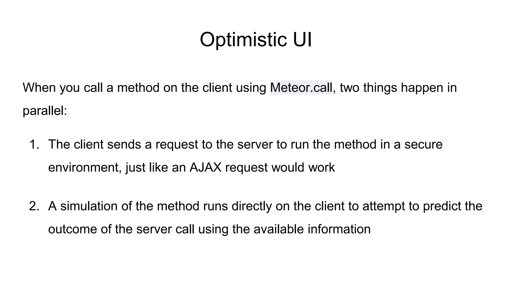 Optimistic UI
When you call a method on the client using Meteor.call, two things happen in
parallel:
1. The client sends a request to the server to run the method in a secure
environment, just like an AJAX request would work
2. A simulation of the method runs directly on the client to attempt to predict the
outcome of the server call using the available information
 