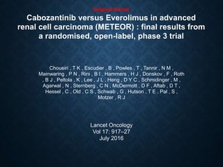 Original Article
Cabozantinib versus Everolimus in advanced
renal cell carcinoma (METEOR) : final results from
a randomised, open-label, phase 3 trial
Choueiri , T K , Escudier , B , Powles , T , Tannir , N M ,
Mainwaring , P N , Rini , B I , Hammers , H J , Donskov , F , Roth
, B J , Peltola , K , Lee , J L , Heng , D Y C , Schmidinger , M ,
Agarwal , N , Sternberg , C N , McDermott , D F , Aftab , D T ,
Hessel , C , Old , C S , Schwab , G , Hutson , T E , Pal , S ,
Motzer , R J
Lancet Oncology
Vol 17: 917–27
July 2016
 