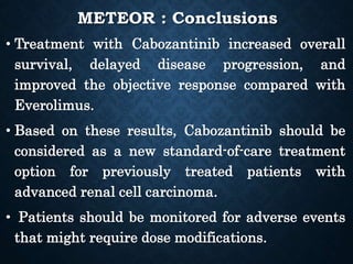 METEOR : Conclusions
• Treatment with Cabozantinib increased overall
survival, delayed disease progression, and
improved the objective response compared with
Everolimus.
• Based on these results, Cabozantinib should be
considered as a new standard-of-care treatment
option for previously treated patients with
advanced renal cell carcinoma.
• Patients should be monitored for adverse events
that might require dose modifications.
 