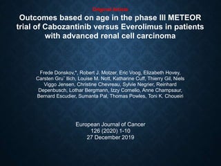 Original Article
Outcomes based on age in the phase III METEOR
trial of Cabozantinib versus Everolimus in patients
with advanced renal cell carcinoma
Frede Donskov,*, Robert J. Motzer, Eric Voog, Elizabeth Hovey,
Carsten Gru¨ llich, Louise M. Nott, Katharine Cuff, Thierry Gil, Niels
Viggo Jensen, Christine Chevreau, Sylvie Negrier, Reinhard
Depenbusch, Lothar Bergmann, Izzy Cornelio, Anne Champsaur,
Bernard Escudier, Sumanta Pal, Thomas Powles, Toni K. Choueiri
European Journal of Cancer
126 (2020) 1-10
27 December 2019
 