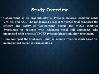 Study Overview
• Cabozantinib is an oral inhibitor of tyrosine kinases including MET,
VEGFR, and AXL. The randomised phase 3 METEOR trial compared the
efficacy and safety of Cabozantinib versus the mTOR inhibitor
Everolimus in patients with advanced renal cell carcinoma who
progressed after previous VEGFR tyrosine-kinase inhibitor treatment.
• Here, we report the final overall survival results from this study based on
an unplanned second interim analysis.
 