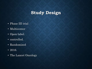 Study Design
• Phase III trial
• Multicenter
• Open-label.
• controlled.
• Randomized
• 2016.
• The Lancet Oncology
 