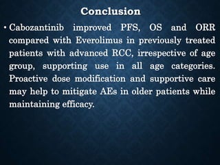 Conclusion
• Cabozantinib improved PFS, OS and ORR
compared with Everolimus in previously treated
patients with advanced RCC, irrespective of age
group, supporting use in all age categories.
Proactive dose modification and supportive care
may help to mitigate AEs in older patients while
maintaining efficacy.
 