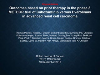 Original Article
Outcomes based on prior therapy in the phase 3
METEOR trial of Cabozantinib versus Everolimus
in advanced renal cell carcinoma
Thomas Powles, Robert J. Motzer, Bernard Escudier, Sumanta Pal, Christian
Kollmannsberger, Joanna Pikiel, Howard Gurney,Sun Young Rha, Se Hoon
Park, Poul F. Geertsen, Marine Gross-Goupil, Enrique Grande, Cristina
Suarez, David W. Markby, Alan Arroyo, Mark Dean, Toni K. Choueiri
British Journal of Cancer
(2018) 119:663–669
10 September 2018
 