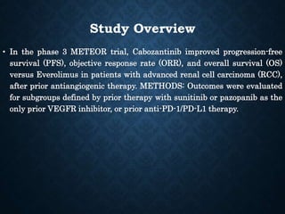 Study Overview
• In the phase 3 METEOR trial, Cabozantinib improved progression-free
survival (PFS), objective response rate (ORR), and overall survival (OS)
versus Everolimus in patients with advanced renal cell carcinoma (RCC),
after prior antiangiogenic therapy. METHODS: Outcomes were evaluated
for subgroups defined by prior therapy with sunitinib or pazopanib as the
only prior VEGFR inhibitor, or prior anti-PD-1/PD-L1 therapy.
 