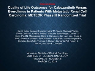 Original Article
Quality of Life Outcomes for Cabozantinib Versus
Everolimus in Patients With Metastatic Renal Cell
Carcinoma: METEOR Phase III Randomized Trial
David Cella, Bernard Escudier, Nizar M. Tannir, Thomas Powles,
Frede Donskov, Katriina Peltola, Manuela Schmidinger, Daniel Y.C.
Heng, Paul N. Mainwaring, Hans J. Hammers, Jae Lyun Lee, Bruce J.
Roth, Florence Marteau, Paul Williams, John Baer, Milan Mangeshkar,
Christian Scheffold, Thomas E. Hutson, Sumanta Pal, Robert J.
Motzer, and Toni K. Choueiri
American Society of Clinical Oncology
JOURNAL OF CLINICAL ONCOLOGY
VOLUME 36 • NUMBER 8
MARCH 10, 2018
 