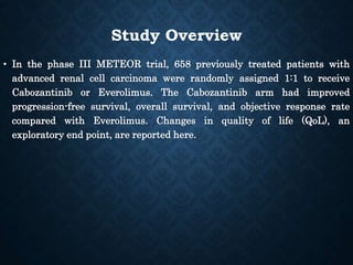 Study Overview
• In the phase III METEOR trial, 658 previously treated patients with
advanced renal cell carcinoma were randomly assigned 1:1 to receive
Cabozantinib or Everolimus. The Cabozantinib arm had improved
progression-free survival, overall survival, and objective response rate
compared with Everolimus. Changes in quality of life (QoL), an
exploratory end point, are reported here.
 
