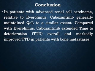 Conclusion
• In patients with advanced renal cell carcinoma,
relative to Everolimus, Cabozantinib generally
maintained QoL to a similar extent. Compared
with Everolimus, Cabozantinib extended Time to
deterioration (TTD) overall and markedly
improved TTD in patients with bone metastases.
 