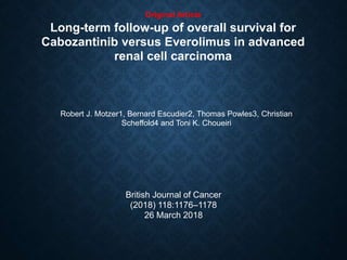 Original Article
Long-term follow-up of overall survival for
Cabozantinib versus Everolimus in advanced
renal cell carcinoma
Robert J. Motzer1, Bernard Escudier2, Thomas Powles3, Christian
Scheffold4 and Toni K. Choueiri
British Journal of Cancer
(2018) 118:1176–1178
26 March 2018
 