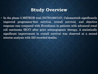Study Overview
• In the phase 3 METEOR trial (NCT01865747), Cabozantinib significantly
improved progression-free survival, overall survival, and objective
response rate compared with Everolimus in patients with advanced renal
cell carcinoma (RCC) after prior antiangiogenic therapy. A statistically
significant improvement in overall survival was observed at a second
interim analysis with 320 recorded deaths.
 
