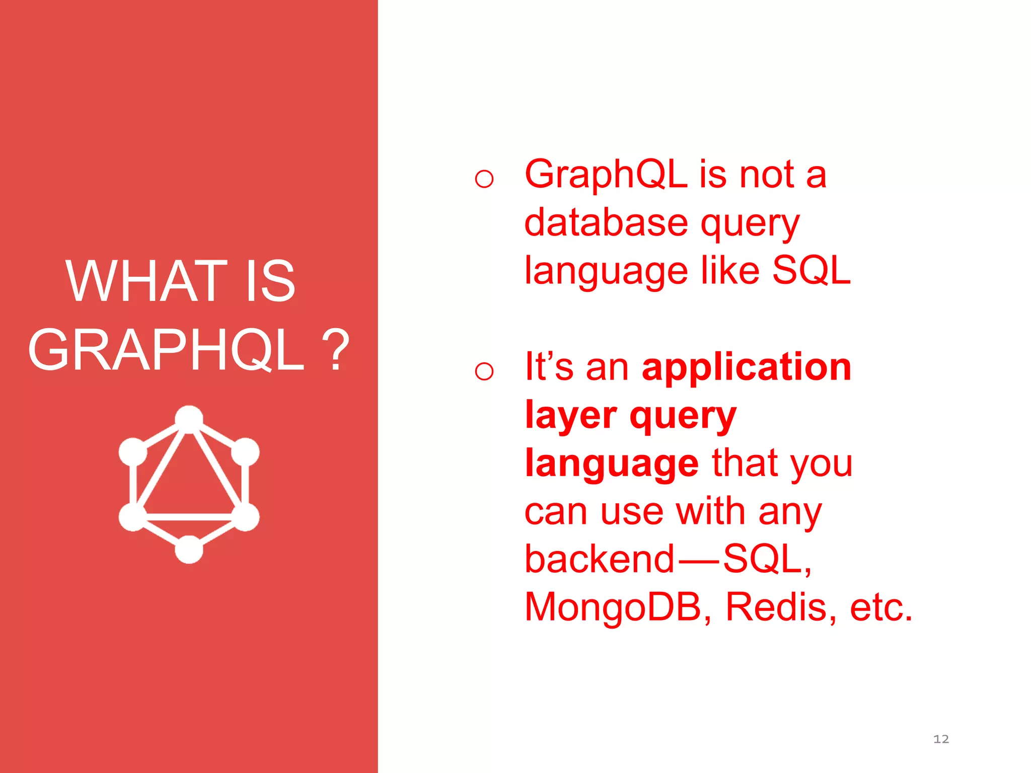12
WHAT IS
GRAPHQL ?
o GraphQL is not a
database query
language like SQL
o It’s an application
layer query
language that you
can use with any
backend — SQL,
MongoDB, Redis, etc.
 