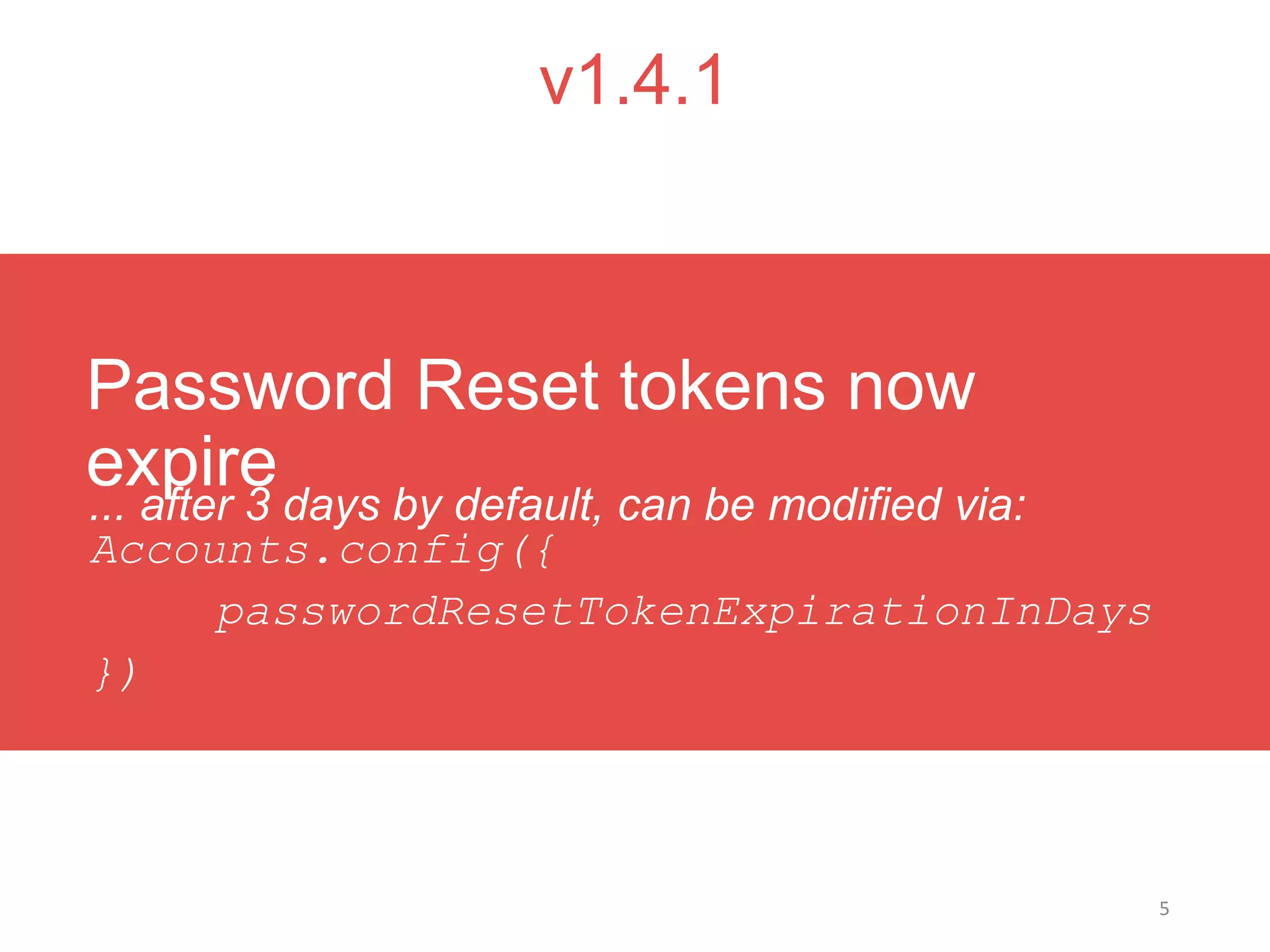5
v1.4.1
... after 3 days by default, can be modified via:
Accounts.config({
passwordResetTokenExpirationInDays
})
Password Reset tokens now
expire
 