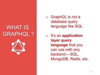 12
WHAT IS
GRAPHQL ?
o GraphQL is not a
database query
language like SQL
o It’s an application
layer query
language that you
can use with any
backend — SQL,
MongoDB, Redis, etc.
 