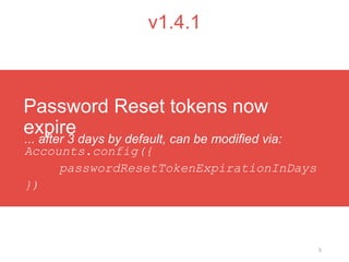 5
v1.4.1
... after 3 days by default, can be modified via:
Accounts.config({
passwordResetTokenExpirationInDays
})
Password Reset tokens now
expire
 