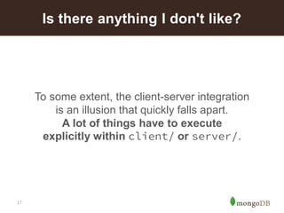 17 
To some extent, the client-server integration is an illusion that quickly falls apart. A lot of things have to execute explicitly within client/or server/. 
Is there anything I don't like?  