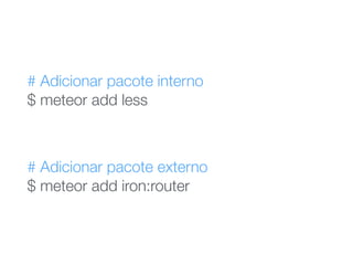 # Adicionar pacote interno 
$ meteor add less
# Adicionar pacote externo 
$ meteor add iron:router
 