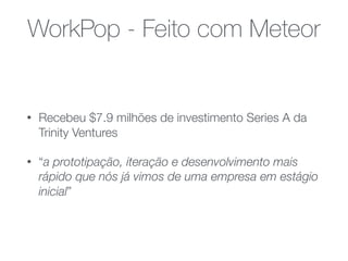 WorkPop - Feito com Meteor
• Recebeu $7.9 milhões de investimento Series A da
Trinity Ventures
• “a prototipação, iteração e desenvolvimento mais
rápido que nós já vimos de uma empresa em estágio
inicial”
 