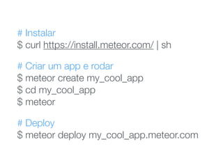 # Instalar 
$ curl https://install.meteor.com/ | sh
# Criar um app e rodar 
$ meteor create my_cool_app 
$ cd my_cool_app 
$ meteor
# Deploy 
$ meteor deploy my_cool_app.meteor.com
 
