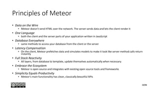 Principles of Meteor
• Data on the Wire
• Meteor doesn't send HTML over the network. The server sends data and lets the client render it
• One Language
• both the client and the server parts of your application written in JavaScript
• Database Everywhere
• same methods to access your database from the client or the server
• Latency Compensation
• On the client, Meteor prefetches data and simulates models to make it look like server method calls return
instantly
• Full Stack Reactivity
• All layers, from database to template, update themselves automatically when necessary
• Embrace the Ecosystem
• Meteor is open source and integrates with existing open source tools and frameworks
• Simplicity Equals Productivity
• Meteor's main functionality has clean, classically beautiful APIs
13/56
 