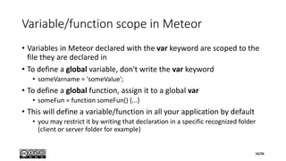 Variable/function scope in Meteor
• Variables in Meteor declared with the var keyword are scoped to the
file they are declared in
• To define a global variable, don't write the var keyword
• someVarname = 'someValue';
• To define a global function, assign it to a global var
• someFun = function someFun() {...}
• This will define a variable/function in all your application by default
• you may restrict it by writing that declaration in a specific recognized folder
(client or server folder for example)
16/56
 