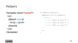 Helpers
<template name="tasklist">
<ul>
{{#each tasks}}
<li>{{text}}</li>
{{/each}}
</ul>
</template>
if (Meteor.isClient) {
Template.tasklist.helpers({
tasks: [
{ text: "This is task 1" },
{ text: "This is task 2" },
{ text: "This is task 3" }
]
});
}
19/56
 