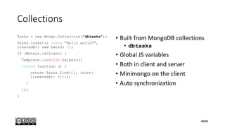 Collections
Tasks = new Mongo.Collection("dbtasks");
Tasks.insert({ text: "Hello world!",
createdAt: new Date() });
if (Meteor.isClient) {
Template.tasklist.helpers({
tasks: function () {
return Tasks.find({}, {sort:
{createdAt: -1}});
}
});
}
• Built from MongoDB collections
• dbtasks
• Global JS variables
• Both in client and server
• Minimongo on the client
• Auto synchronization
20/56
 