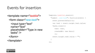Events for insertion
<template name="tasklist">
<form class="new-task">
<input type="text"
name="text"
placeholder="Type in new
tasks" />
</form>
</template>
Template.tasklist.events({
"submit .new-task": function(event) {
event.preventDefault();
var text = event.target.text.value;
Tasks.insert({
text: text,
createdAt: new Date()
});
event.target.text.value = "";
}
});
21/56
 