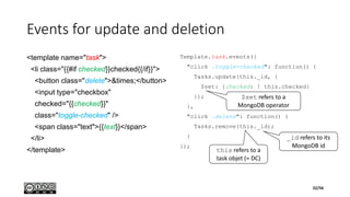 Events for update and deletion
<template name="task">
<li class="{{#if checked}}checked{{/if}}">
<button class="delete">&times;</button>
<input type="checkbox"
checked="{{checked}}"
class="toggle-checked" />
<span class="text">{{text}}</span>
</li>
</template>
Template.task.events({
"click .toggle-checked": function() {
Tasks.update(this._id, {
$set: {checked: ! this.checked}
});
},
"click .delete": function() {
Tasks.remove(this._id);
}
});
this refers to a
task objet (= DC)
_id refers to its
MongoDB id
$set refers to a
MongoDB operator
22/56
 