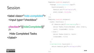 Session
<label class="hide-completed">
<input type="checkbox"
checked="{{hideCompleted}}"
/>
Hide Completed Tasks
</label>
Template.tasklist.events({
"change .hide-completed input":
function(event) {
Session.set("hideCompleted",
event.target.checked);
}
});
Template.tasklist.helpers({
tasks: function() {
if (Session.get("hideCompleted")) {
return Tasks.find({checked: {$ne: true}},
{sort: {createdAt: -1}});
} else {
return Tasks.find({}, {sort:
{createdAt: -1}});
}
},
hideCompleted: function() {
return Session.get("hideCompleted");
}
});
24/56
 