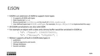 EJSON
• EJSON is an extension of JSON to support more types
• It supports all JSON-safe types
• Date (JavaScript Date)
• Binary (JavaScript Uint8Array or the result of EJSON.newBinary)
• User-defined types (see EJSON.addType. For example, Mongo.ObjectID is implemented this way.)
• All EJSON serializations are also valid JSON
• For example an object with a date and a binary buffer would be serialized in EJSON as
{ "d": {"$date": 1358205756553},
"b": {"$binary": "c3VyZS4="} }
• Meteor supports all built-in EJSON data types in
• publishers
• method arguments and results
• Mongo databases
• Session variables
26/56
 