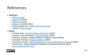 References
• Websites
• Official website
• Meteor on Twitter
• Meteor on GitHub
• Meteor on StackOverflow
• forums.meteor.com - Meteor discussion forums
• crater.io - Meteor News
• Books
• Turnbull, David - Your First Meteor Application (2014)
• Coleman, Tom; Greif, Sacha - Discover Meteor (2014)
• Hochhaus, Stephan; Schoebel, Manuel - Meteor in Action (2014)
• Susiripala, Arunoda - Bulletproof Meteor (2014)
• Susiripala, Arunoda - Meteor Explained - A Journey Into Meteor’s Reactivity (2014)
• Strack, Isaac - Getting started with Meteor.js JavaScript framework (2012)
• http://meteorcapture.com/
3/56
 